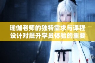 瑜伽老师的独特需求与课程设计对提升学员体验的重要性