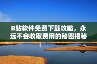 B站软件免费下载攻略，永远不会收取费用的秘密揭秘