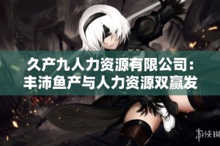 久产九人力资源有限公司：丰沛鱼产与人力资源双赢发展之路