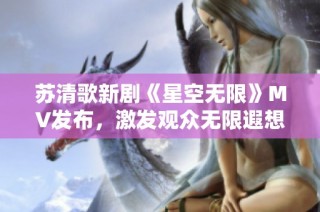苏清歌新剧《星空无限》MV发布，激发观众无限遐想与期待