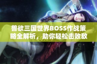 兽欲三国世界BOSS作战策略全解析，助你轻松击败敌人