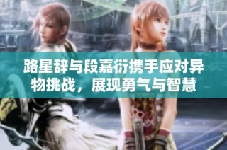 路星辞与段嘉衍携手应对异物挑战，展现勇气与智慧