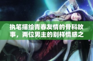执笔描绘青春友情的骨科故事，两位男主的别样情感之旅