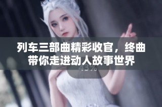 列车三部曲精彩收官，终曲带你走进动人故事世界