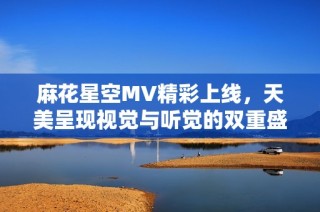 麻花星空MV精彩上线，天美呈现视觉与听觉的双重盛宴