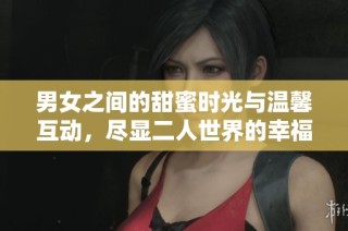 男女之间的甜蜜时光与温馨互动，尽显二人世界的幸福气息