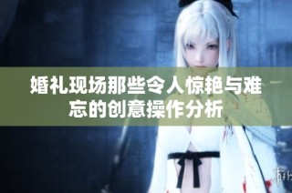 婚礼现场那些令人惊艳与难忘的创意操作分析