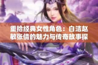重拾经典女性角色：白洁赵敏张倩的魅力与传奇故事探讨