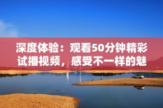 深度体验：观看50分钟精彩试播视频，感受不一样的魅力