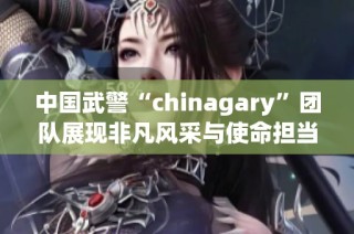中国武警“chinagary”团队展现非凡风采与使命担当