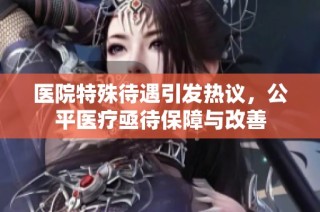 医院特殊待遇引发热议，公平医疗亟待保障与改善