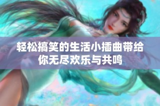 轻松搞笑的生活小插曲带给你无尽欢乐与共鸣