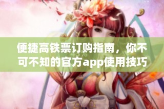 便捷高铁票订购指南，你不可不知的官方app使用技巧