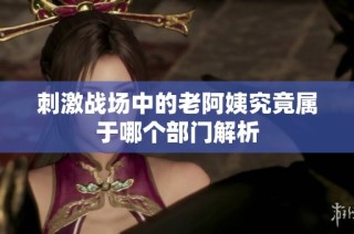 刺激战场中的老阿姨究竟属于哪个部门解析
