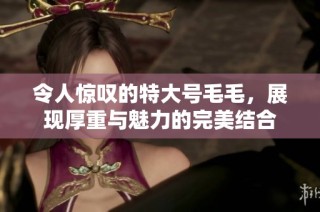 令人惊叹的特大号毛毛，展现厚重与魅力的完美结合