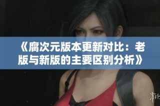 《腐次元版本更新对比：老版与新版的主要区别分析》
