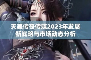 天美传奇传媒2023年发展新战略与市场动态分析