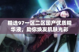 精选97一区二区国产优质精华液，助你焕发肌肤光彩