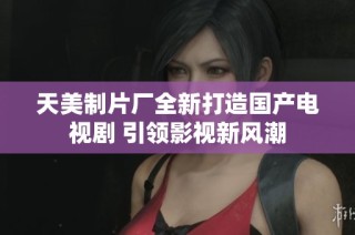 天美制片厂全新打造国产电视剧 引领影视新风潮