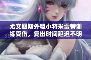 尤文图斯外租小将米雷蒂训练受伤，复出时间延迟不明