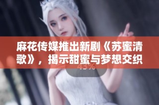 麻花传媒推出新剧《苏蜜清歌》，揭示甜蜜与梦想交织的故事