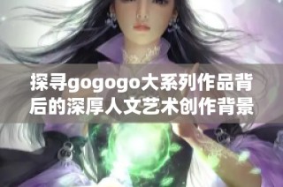 探寻gogogo大系列作品背后的深厚人文艺术创作背景