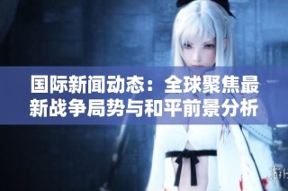 国际新闻动态：全球聚焦最新战争局势与和平前景分析