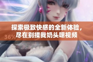 探索极致快感的全新体验，尽在别揉我奶头嗯视频