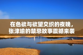 在色欲与欲望交织的夜晚，张津瑜的禁忌故事震撼来袭