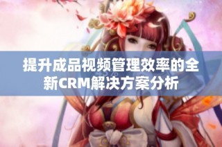 提升成品视频管理效率的全新CRM解决方案分析