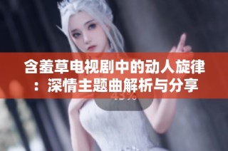 含羞草电视剧中的动人旋律：深情主题曲解析与分享