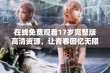 在线免费观看17岁完整版高清资源，让青春回忆无限延续