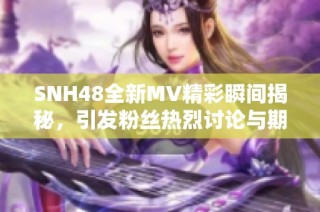 SNH48全新MV精彩瞬间揭秘，引发粉丝热烈讨论与期待
