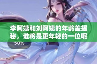 李阿姨和刘阿姨的年龄差揭秘，谁将是更年轻的一位呢？