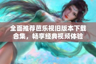 全面推荐芭乐视旧版本下载合集，畅享经典视频体验