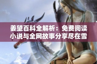 姜望百科全解析：免费阅读小说与全网故事分享尽在雪狐小说网