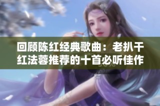 回顾陈红经典歌曲：老扒干红法蓉推荐的十首必听佳作