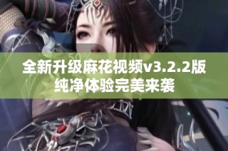 全新升级麻花视频v3.2.2版纯净体验完美来袭