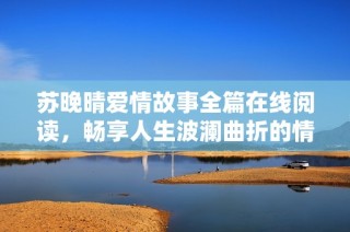 苏晚晴爱情故事全篇在线阅读，畅享人生波澜曲折的情感旅程