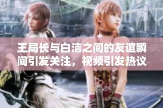 王局长与白洁之间的友谊瞬间引发关注，视频引发热议