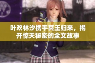 叶欢林汐携手冥王归来，揭开惊天秘密的全文故事