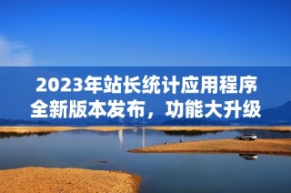 2023年站长统计应用程序全新版本发布，功能大升级！