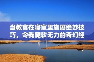 当教官在寝室里施展绝妙技巧，令我腿软无力的奇幻经历