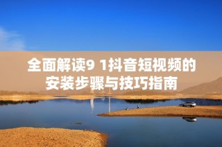 全面解读9 1抖音短视频的安装步骤与技巧指南