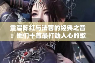 重温陈红与法蓉的经典之音：她们十首最打动人心的歌曲回顾