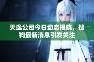 天逸公司今日动态揭晓，搜狗最新消息引发关注