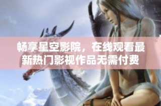 畅享星空影院，在线观看最新热门影视作品无需付费
