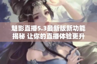 魅影直播5.3最新版新功能揭秘 让你的直播体验更升级