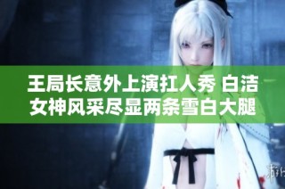 王局长意外上演扛人秀 白洁女神风采尽显两条雪白大腿