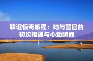 联谊惊奇旅程：她与警官的初次相遇与心动瞬间